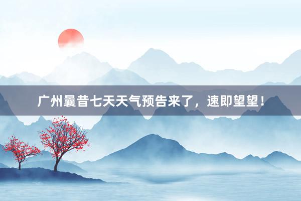 广州曩昔七天天气预告来了，速即望望！