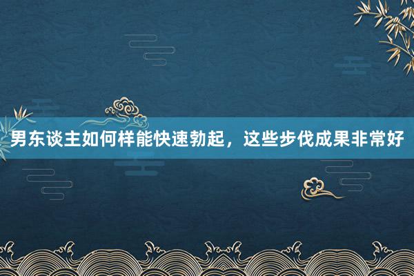 男东谈主如何样能快速勃起，这些步伐成果非常好