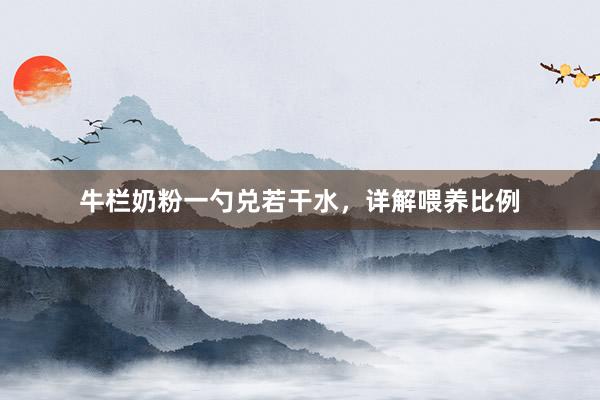 牛栏奶粉一勺兑若干水，详解喂养比例