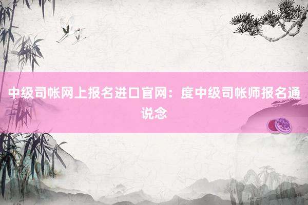 中级司帐网上报名进口官网：度中级司帐师报名通说念