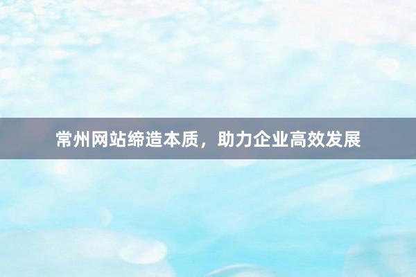 常州网站缔造本质，助力企业高效发展