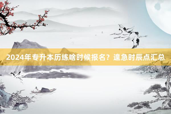 2024年专升本历练啥时候报名？遑急时辰点汇总